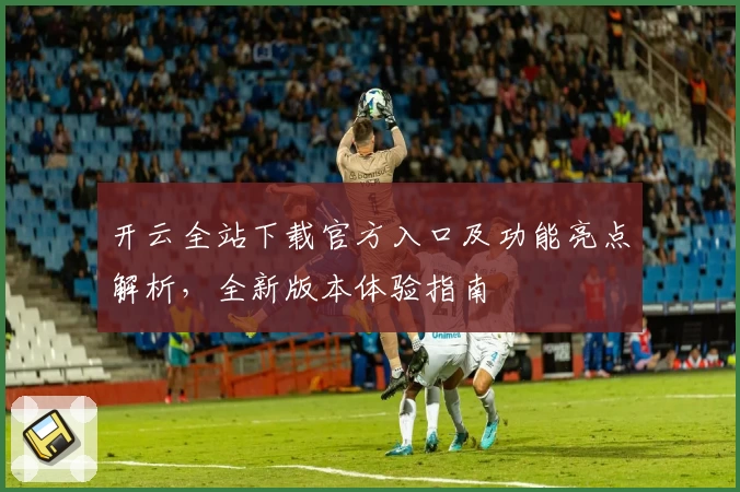 开云全站下载官方入口及功能亮点解析，全新版本体验指南