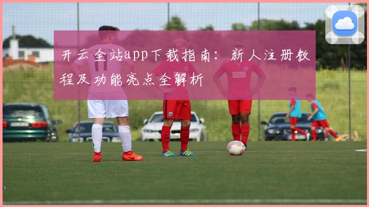 开云全站app下载指南：新人注册教程及功能亮点全解析