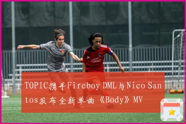 TOPIC携手Fireboy DML与Nico Santos发布全新单曲《Body》MV
