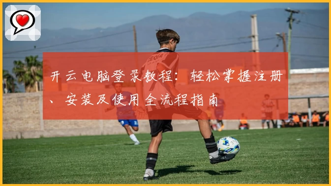 开云电脑登录教程：轻松掌握注册、安装及使用全流程指南