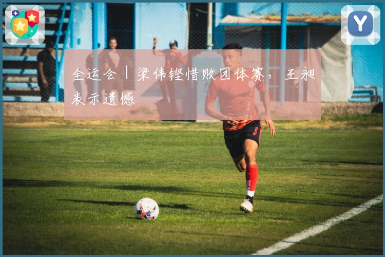 全运会｜梁伟铿惜败团体赛，王昶表示遗憾