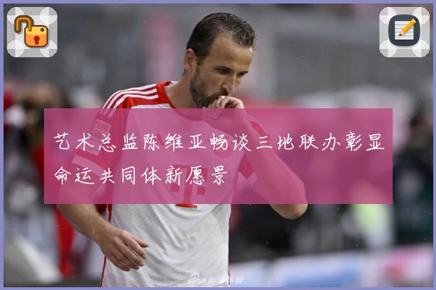 艺术总监陈维亚畅谈三地联办彰显命运共同体新愿景