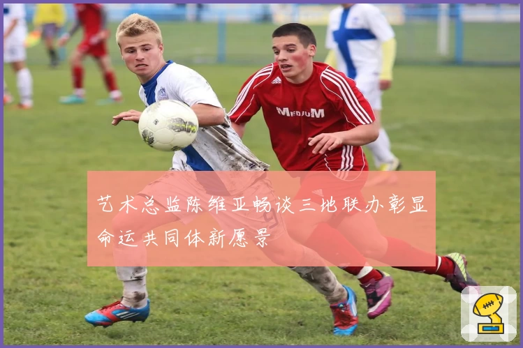 艺术总监陈维亚畅谈三地联办彰显命运共同体新愿景