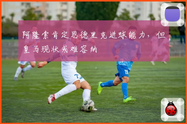 阿隆索肯定恩德里克进球能力，但皇马现状或难容纳