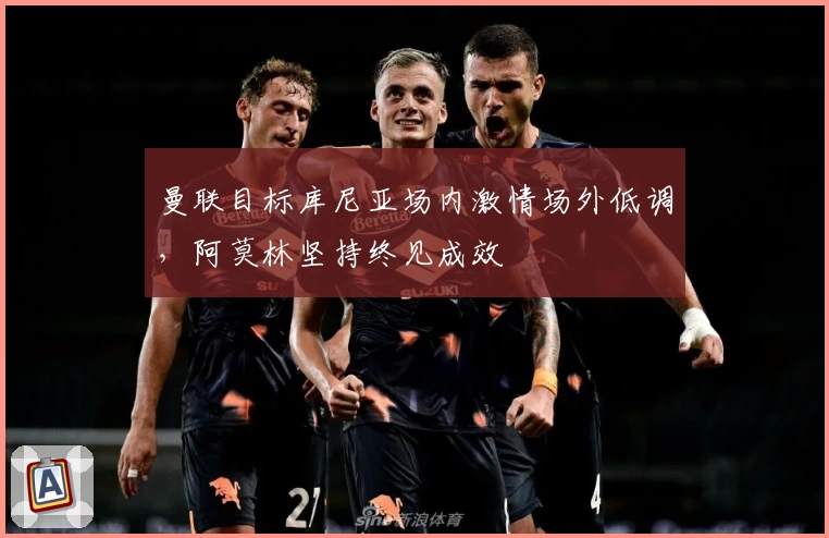 曼联目标库尼亚场内激情场外低调，阿莫林坚持终见成效