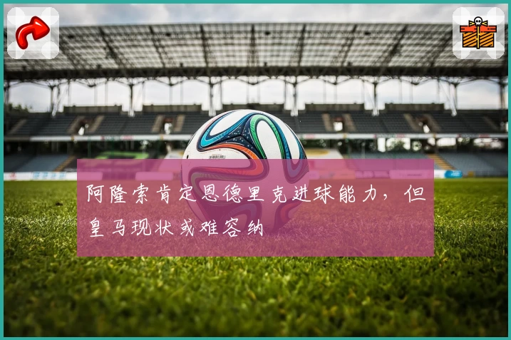 阿隆索肯定恩德里克进球能力，但皇马现状或难容纳