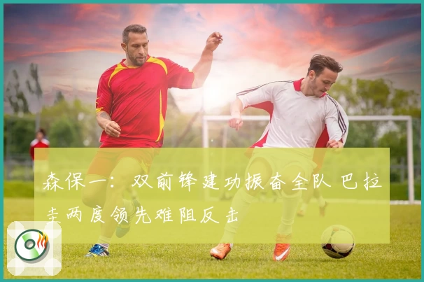 森保一：双前锋建功振奋全队 巴拉圭两度领先难阻反击