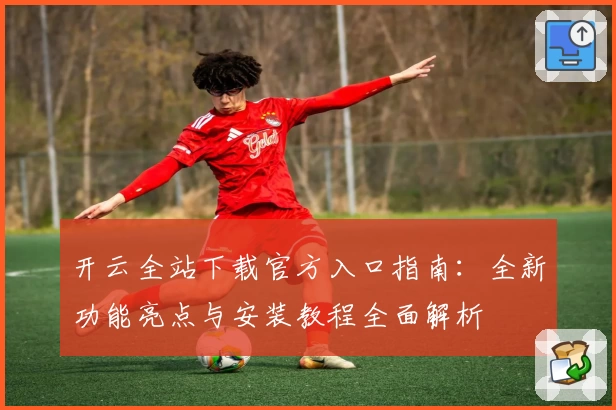 开云全站下载官方入口指南：全新功能亮点与安装教程全面解析