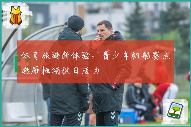 体育旅游新体验，青少年帆船赛点燃雁栖湖秋日活力